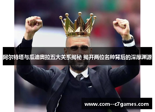 阿尔特塔与瓜迪奥拉五大关系揭秘 揭开两位名帅背后的深厚渊源